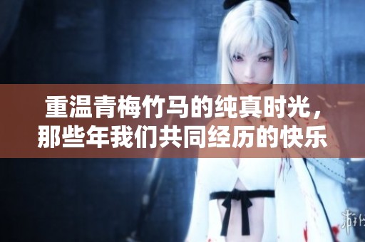 重温青梅竹马的纯真时光，那些年我们共同经历的快乐与成长