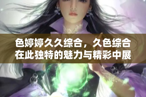 色****综合，久***在此独特的魅力与精彩中展现。