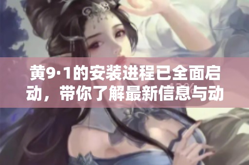 黄9·1的安装进程已全面启动，带你了解最新信息与动态