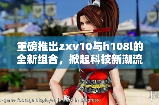 重磅推出zxv10与h108l的全新组合，掀起科技新潮流的新浪潮