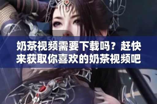奶茶视频需要下载吗？赶快来获取你喜欢的奶茶视频吧！
