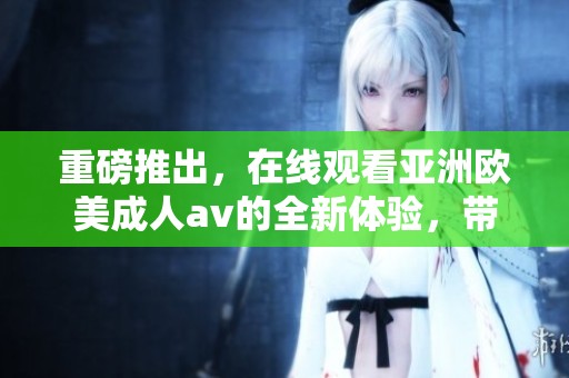 重磅推出，在线观看亚洲欧美****的全新体验，带你领略不一样的精彩！