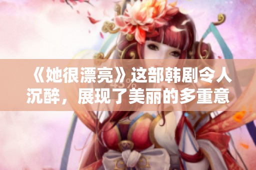 《她很漂亮》这部韩剧令人沉醉，展现了美丽的多重意义与不一样的感人故事