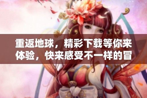 重返地球，精彩下载等你来体验，快来感受不一样的冒险之旅！