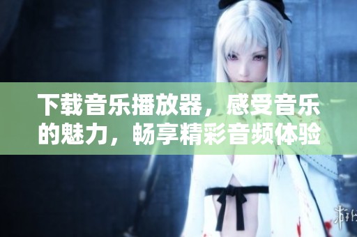 下载音乐播放器，感受音乐的魅力，畅享精彩音频体验
