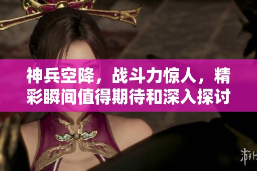 神兵空降，战斗力惊人，精彩瞬间值得期待和深入探讨
