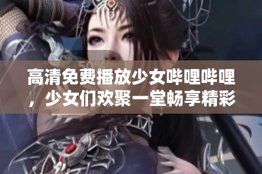 高清免费播放少女哔哩哔哩，少女们欢聚一堂畅享精彩内容