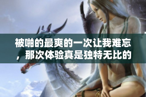 被啪的最爽的一次让我难忘，那次体验真是独特无比的享受