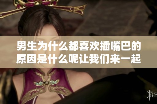 男生为什么都喜欢插嘴巴的原因是什么呢让我们来一起探讨一下这个问题