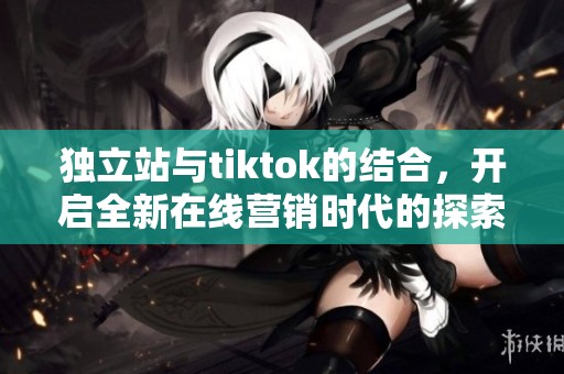 独立站与tiktok的结合，开启全新在线营销时代的探索之旅