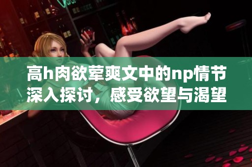 高h肉欲荤爽文中的np情节深入探讨，感受欲望与渴望的交织与碰撞