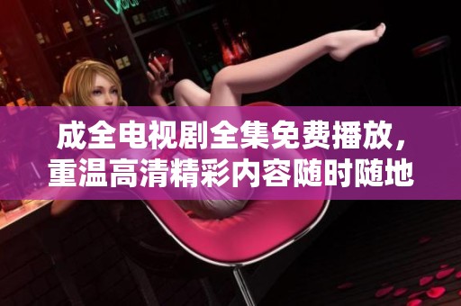 成全电视剧全集免费播放，重温高清精彩内容随时随地在线观看