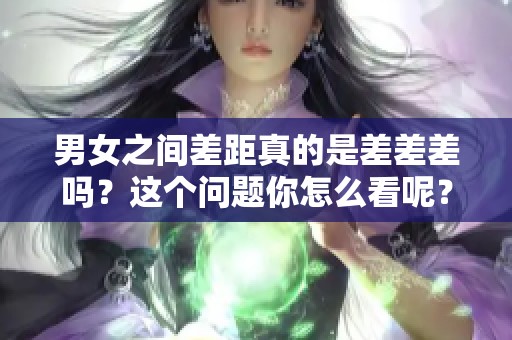 男女之间差距真的是差差差吗？这个问题你怎么看呢？