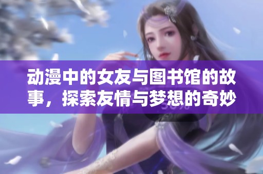动漫中的女友与图书馆的故事，探索友情与梦想的奇妙旅程