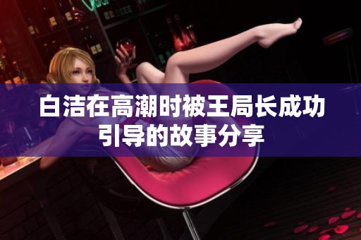 白洁在高潮时被王局长成功引导的故事分享