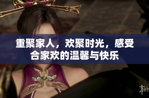 重聚家人，欢聚时光，感受合家欢的温馨与快乐