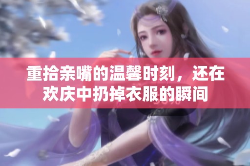 重拾亲嘴的温馨时刻，还在欢庆中扔掉衣服的瞬间