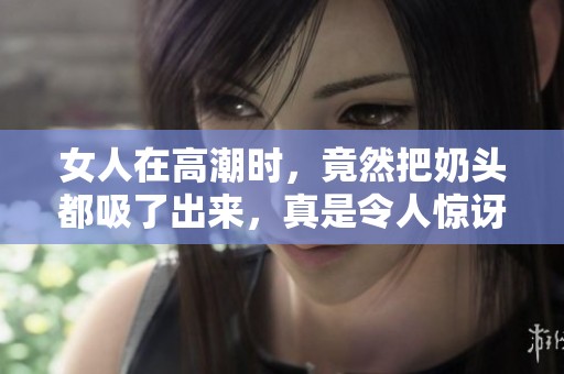 女人在高潮时，竟然把奶头都吸了出来，真是令人惊讶的现象
