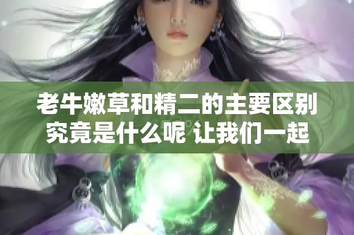 老牛嫩草和精二的主要区别究竟是什么呢 让我们一起探讨一下吧
