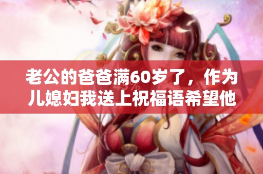 老公的爸爸满60岁了，作为儿媳妇我送上祝福语希望他快乐