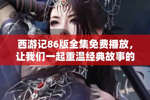 西游记86版全集免费播放，让我们一起重温经典故事的精彩旅程吧