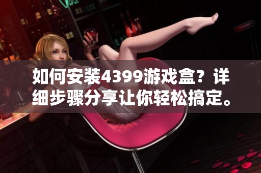 如何安装4399游戏盒？详细步骤分享让你轻松搞定。