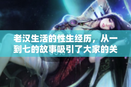 老汉生活的性生经历，从一到七的故事吸引了大家的关注