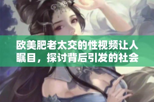欧美肥老太交的性视频让人瞩目，探讨背后引发的社会话题