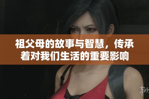 祖父母的故事与智慧，传承着对我们生活的重要影响