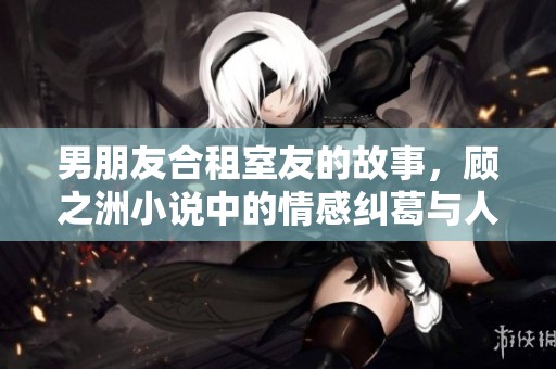 男朋友合租室友的故事，顾之洲小说中的情感纠葛与人生选择