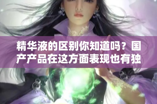 精华液的区别你知道吗？国产产品在这方面表现也有独到之处。