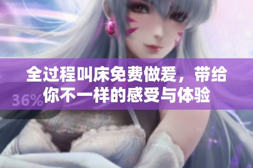 全过程叫床免费做爰，带给你不一样的感受与体验