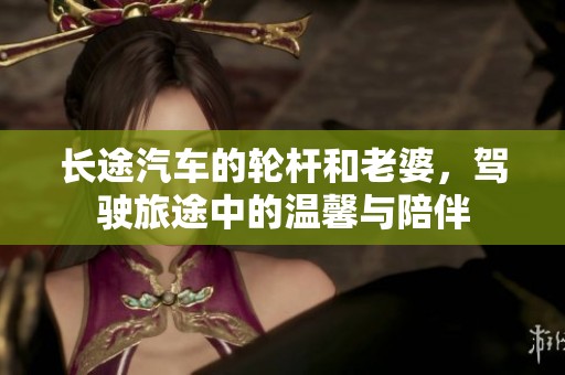 长途汽车的轮杆和老婆，驾驶旅途中的温馨与陪伴