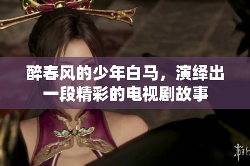 醉春风的少年白马，演绎出一段精彩的电视剧故事