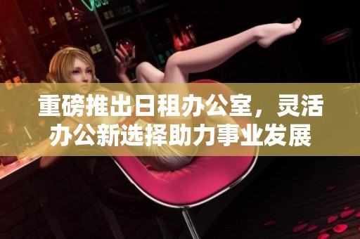 重磅推出日租办公室，灵活办公新选择助力事业发展