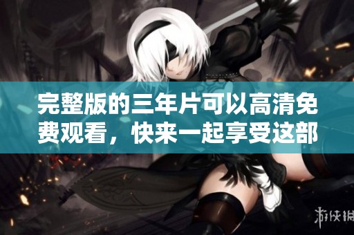 完整版的三年片可以高清免费观看，快来一起享受这部精彩影片吧