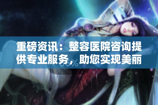 重磅资讯：整容医院咨询提供专业服务，助您实现美丽梦想